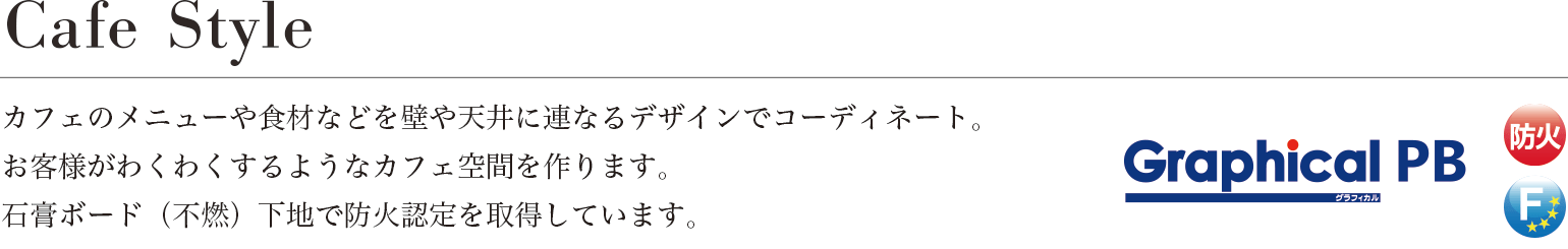 Cafe Style カフェのメニューや食材などを壁や天井に連なるデザインでコーディネート。お客様がわくわくするようなカフェ空間を作ります。石膏ボード（不燃）下地で防火認定を取得しています。