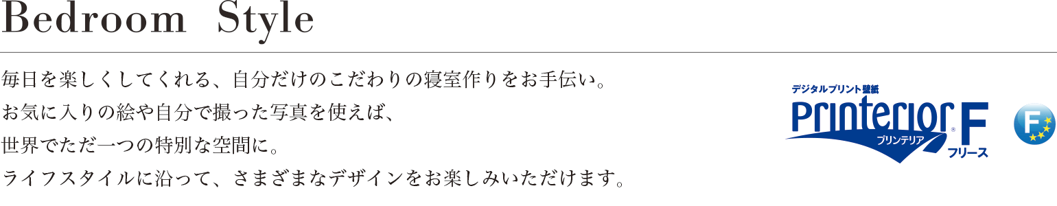 Bedroom Style 毎日を楽しくしてくれる、自分だけのこだわりの寝室作りをお手伝い。お気に入りの絵や自分で撮った写真を使えば、世界でただ一つの特別な空間に。ライフスタイルに沿って、さまざまなデザインをお楽しみいただけます。