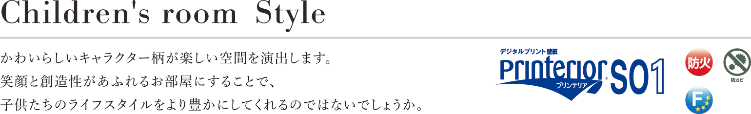 Children's room Style かわいらしいキャラクター柄が楽しい空間を演出します。笑顔と創造性があふれるお部屋にすることで、子供たちのライフスタイルをより豊かにしてくれるのではないでしょうか。