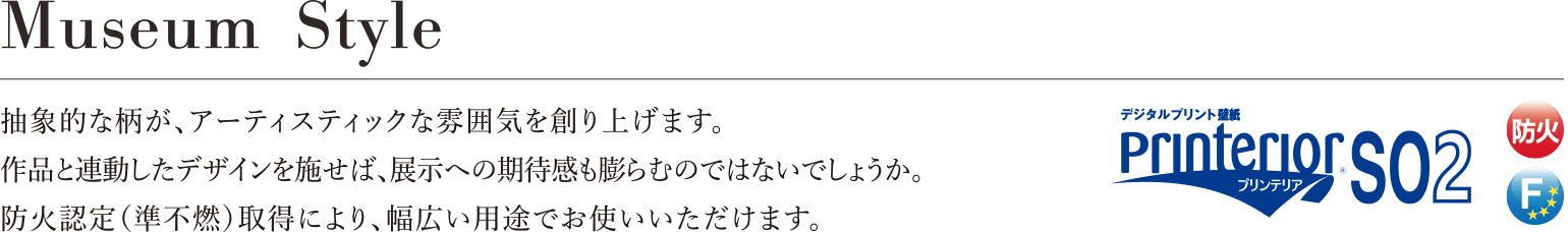 Museum Style 抽象的な柄が、アーティスティックな雰囲気を創り上げます。作品と連動したデザインを施せば展示への期待感も膨らむのではないでしょうか。防火認定（準不燃）取得により、幅広い用途でお使いいただけます。